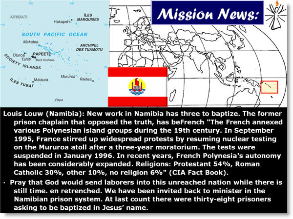 Louis Louw (Namibia): New work in Namibia has three to baptize. The former prison chaplain that opposed the truth, has beFrench "The French annexed various Polynesian island groups during the 19th century. In September 1995, France stirred up widespread protests by resuming nuclear testing on the Mururoa atoll after a three-year moratorium. The tests were suspended in January 1996. In recent years, French Polynesia's autonomy has been considerably expanded. Religions: Protestant 54%, Roman Catholic 30%, other 10%, no religion 6%" (CIA Fact Book). 