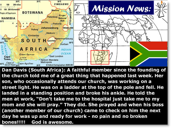 Dan Davis (South Africa): A faithful member since the founding of the church told me of a great thing that happened last week. Her son, who occasionally attends our church, was working on a street light. He was on a ladder at the top of the pole and fell. He landed in a standing position and broke his ankle. He told the men at work, “Don’t take me to the hospital just take me to my mom and she will pray.” They did. She prayed and when his boss (another member of our church) came to check on him the next day he was up and ready for work - no pain and no broken bones!!!!!    God is awesome.
