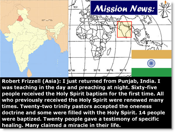 Robert Frizzell (Asia): I just returned from Punjab, India. I was teaching in the day and preaching at night. Sixty-five people received the Holy Spirit baptism for the first time. All who previously received the Holy Spirit were renewed many times. Twenty-two trinity pastors accepted the oneness doctrine and some were filled with the Holy Spirit. 14 people were baptized. Twenty people gave a testimony of specific healing. Many claimed a miracle in their life. 