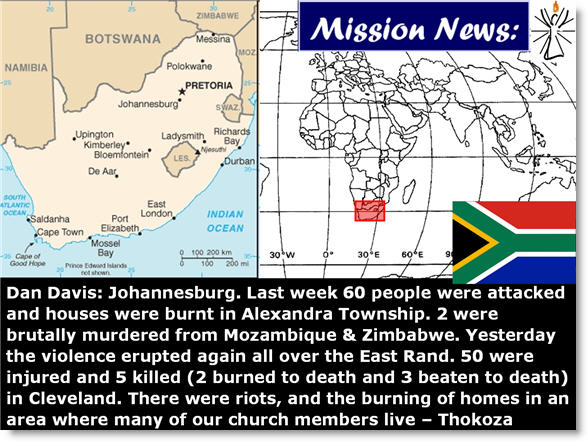 Dan Davis: Johannesburg. Last week 60 people were attacked and houses were burnt in Alexandra Township. 2 were brutally murdered from Mozambique & Zimbabwe. Yesterday the violence erupted again all over the East Rand. 50 were injured and 5 killed (2 burned to death and 3 beaten to death) in Cleveland. There were riots, and the burning of homes in an area where many of our church members live – Thokoza