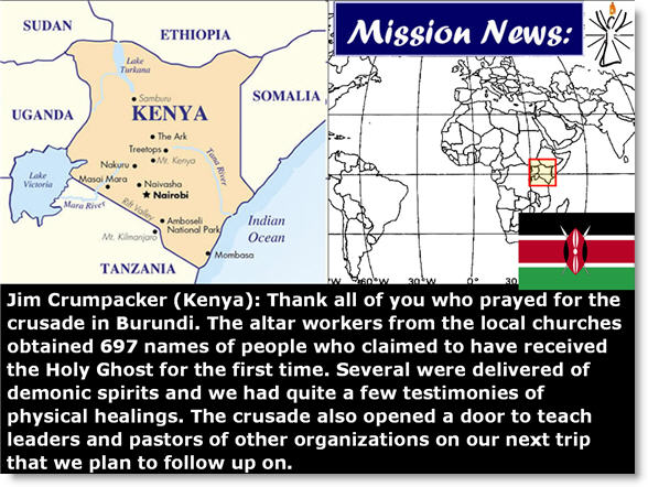 Jim Crumpacker (Kenya):  Thank all of you who prayed for the crusade in Burundi. The altar workers from the local churches obtained 697 names of people who claimed to have received the Holy Ghost for the first time. Several were delivered of demonic spirits and we had quite a few testimonies of physical healings. The crusade also opened a door to teach leaders and pastors of other organizations on our next trip that we plan to follow up on.