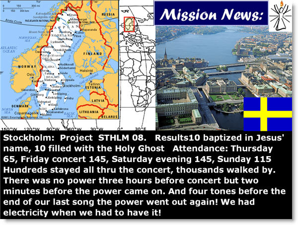 Stockholm: Project STHLM 08. Results10 baptized in Jesus' name, 10 filled with the Holy Ghost Attendance: Thursday 65, Friday concert 145, Saturday evening 145, Sunday 115 Hundreds stayed all thru the concert, thousands walked by. There was no power three hours before concert but two minutes before the power came on. And four tones before the end of our last song the power went out again! We had electricity when we had to have it!