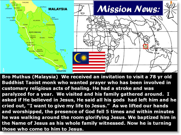 Bro Muthus (Malaysia) We received an invitation to visit a 78 yr old Buddhist Taoist monk who wanted prayer who has been involved in customary religious acts of healing. He had a stroke and was paralyzed for a year. We visited and his family gathered around. I asked if He believed in Jesus, He said all his gods had left him and he cried out, “I want to give my life to Jesus.” As we lifted our hands and worshipped, the presence of God fell 5 times and within minutes he was walking around the room glorifying Jesus. We baptized him in the Name of Jesus as his whole family witnessed. Now he is turning those who come to him to Jesus. 