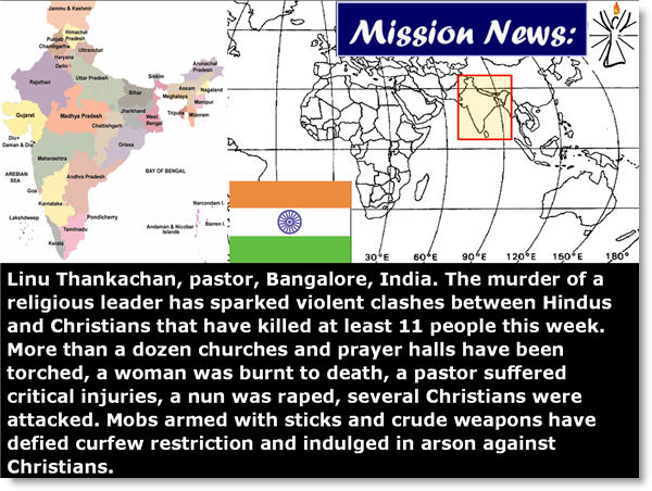 Linu Thankachan, pastor, Bangalore, India. The murder of a religious leader has sparked violent clashes between Hindus and Christians that have killed at least 11 people this week. More than a dozen churches and prayer halls have been torched, a woman was burnt to death, a pastor suffered critical injuries, a nun was raped, several Christians were attacked. Mobs armed with sticks and crude weapons have defied curfew restriction and indulged in arson against Christians.