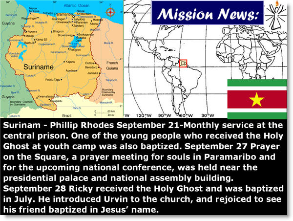 Surinam - Phillip Rhodes September 21-Monthly service at the central prison. One of the young people who received the Holy Ghost at youth camp was also baptized. September 27 Prayer on the Square, a prayer meeting for souls in Paramaribo and for the upcoming national conference, was held near the presidential palace and national assembly building. September 28 Ricky received the Holy Ghost and was baptized in July. He introduced Urvin to the church, and rejoiced to see his friend baptized in Jesus’ name.