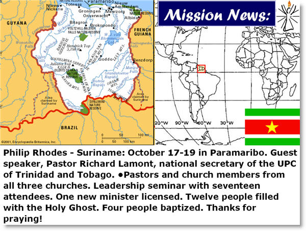 Philip Rhodes - Suriname: October 17-19 in Paramaribo. Guest speaker, Pastor Richard Lamont, national secretary of the UPC of Trinidad and Tobago. •Pastors and church members from all three churches. Leadership seminar with seventeen attendees. One new minister licensed. Twelve people filled with the Holy Ghost. Four people baptized. Thanks for praying!