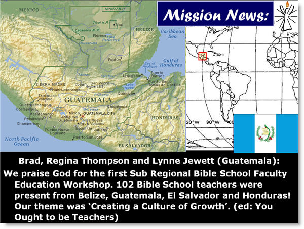 Brad, Regina Thompson and Lynne Jewett (Guatemala): 
We praise God for the first Sub Regional Bible School Faculty Education Workshop. 102 Bible School teachers were present from Belize, Guatemala, El Salvador and Honduras! Our theme was Creating a Culture of Growth. (ed: You Ought to be Teachers)
