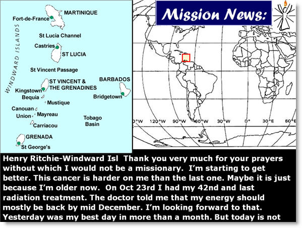 Henry Ritchie-Windward Isl Thank you very much for your prayers without which I would not be a missionary. I’m starting to get better. This cancer is harder on me than the last one. Maybe it is just because I’m older now. On Oct 23rd I had my 42nd and last radiation treatment. The doctor told me that my energy should mostly be back by mid December. I’m looking forward to that. Yesterday was my best day in more than a month. But today is not like yesterday. (see quote)