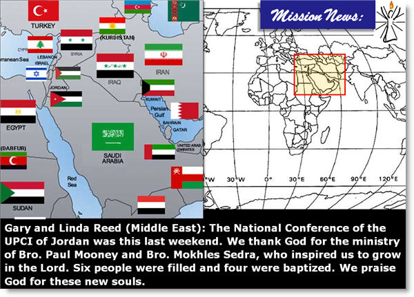 Gary and Linda Reed (Middle East): The National Conference of the UPCI of Jordan was this last weekend. We thank God for the ministry of Bro. Paul Mooney and Bro. Mokhles Sedra, who inspired us to grow in the Lord. Six people were filled and four were baptized. We praise God for these new souls. (see the 1/2 page flyer Bro Everett makes)