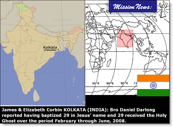 James & Elizabeth Corbin KOLKATA (INDIA): Bro Daniel Darlong reported having baptized 29 in Jesus’ name and 29 received the Holy Ghost over the period February through June, 2008.